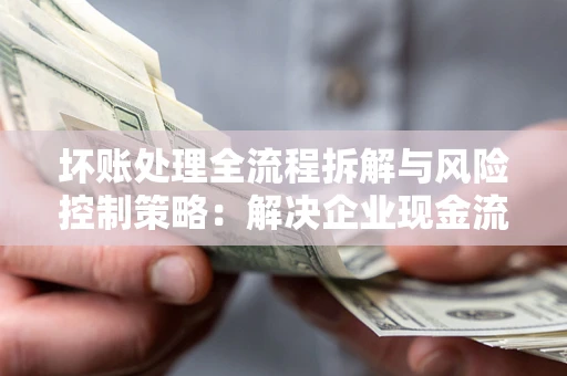 武汉坏账处理全流程拆解与风险控制策略：解决企业现金流顽疾的实战指南