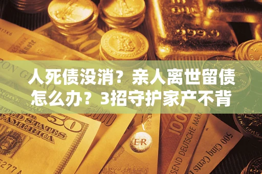 武汉人死债没消？亲人离世留债怎么办？3招守护家产不背锅
