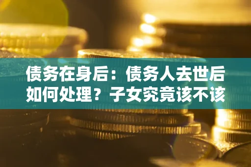 武汉债务在身后：债务人去世后如何处理？子女究竟该不该还钱？