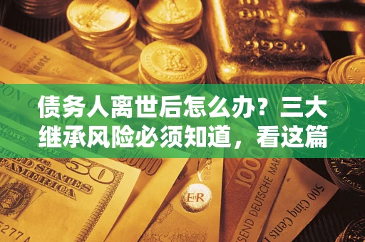 武汉债务人离世后怎么办？三大继承风险必须知道，看这篇就够了