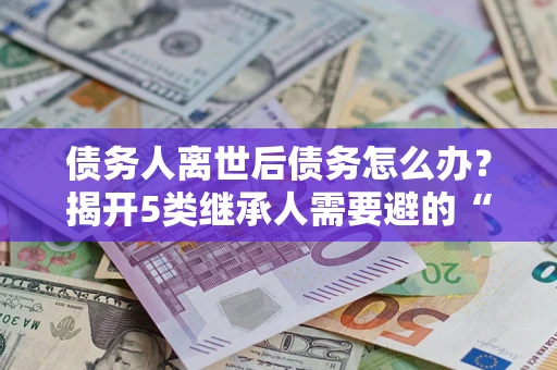 武汉债务人离世后债务怎么办？揭开5类继承人需要避的“坑”