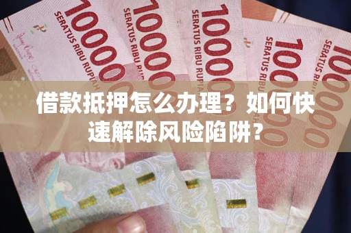 武汉借款抵押怎么办理？如何快速解除风险陷阱？