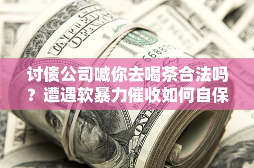 武汉讨债公司喊你去喝茶合法吗？遭遇软暴力催收如何自保？