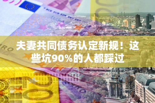 武汉夫妻共同债务认定新规！这些坑90%的人都踩过