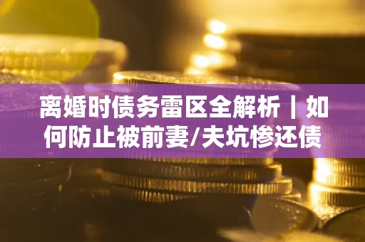 武汉离婚时债务雷区全解析｜如何防止被前妻/夫坑惨还债？
