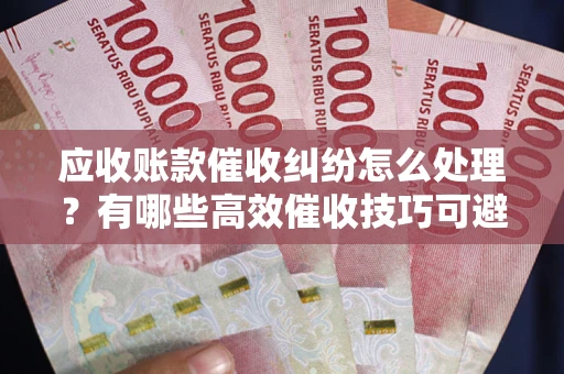 武汉应收账款催收纠纷怎么处理？有哪些高效催收技巧可避免坏账？